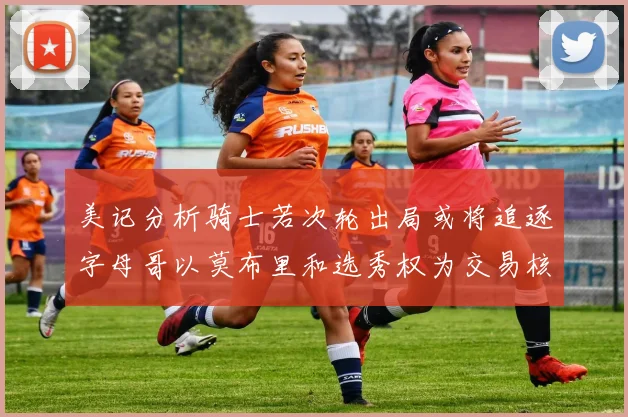 美记分析骑士若次轮出局或将追逐字母哥以莫布里和选秀权为交易核心