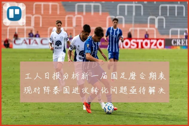 工人日报分析新一届国足磨合期表现对阵泰国进攻转化问题亟待解决