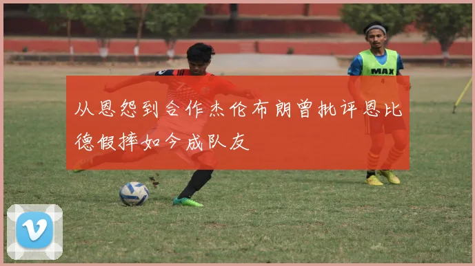 从恩怨到合作杰伦布朗曾批评恩比德假摔如今成队友