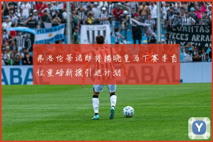 弗洛伦蒂诺即将揭晓皇马下赛季首位重磅新援引进计划