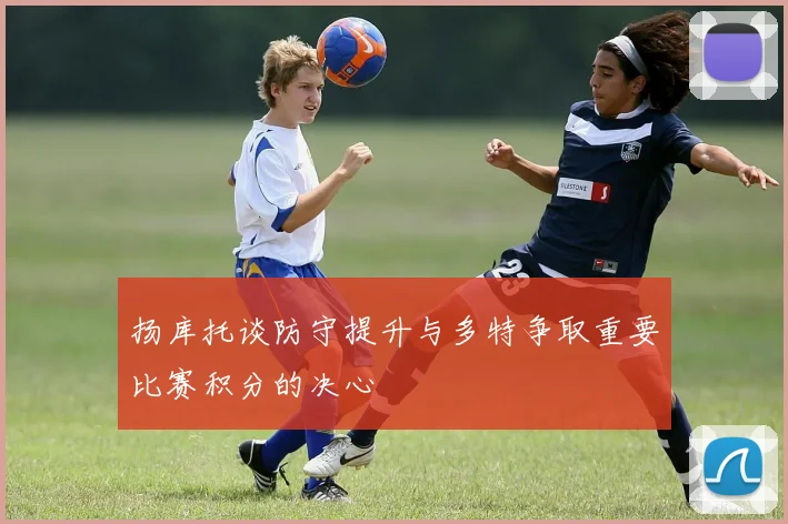 扬库托谈防守提升与多特争取重要比赛积分的决心