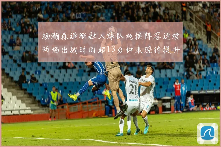 杨瀚森逐渐融入球队轮换阵容连续两场出战时间超13分钟表现待提升