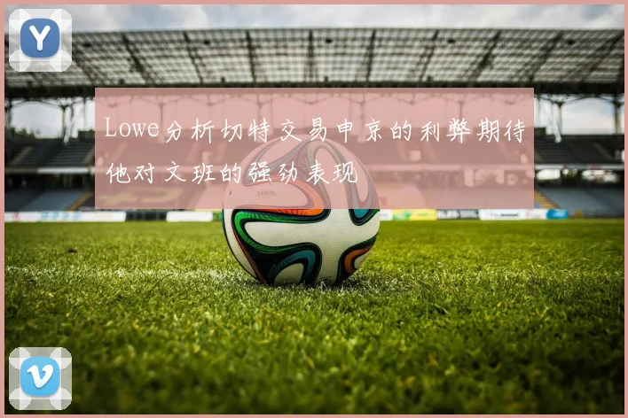 Lowe分析切特交易申京的利弊期待他对文班的强劲表现