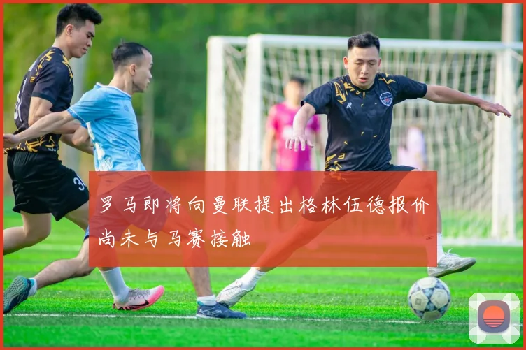 罗马即将向曼联提出格林伍德报价尚未与马赛接触