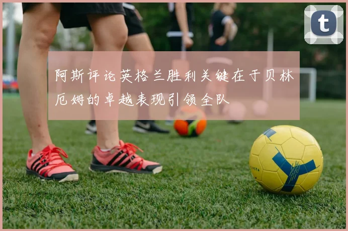 阿斯评论英格兰胜利关键在于贝林厄姆的卓越表现引领全队