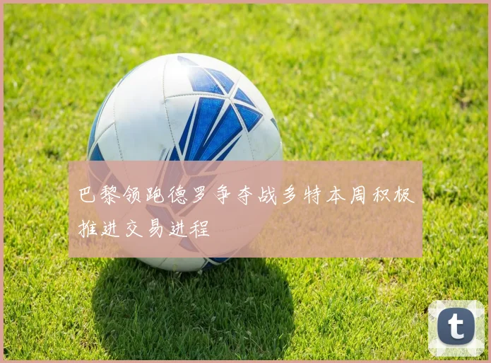 巴黎领跑德罗争夺战多特本周积极推进交易进程