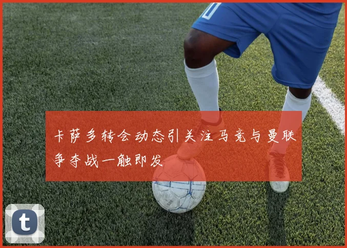 卡萨多转会动态引关注马竞与曼联争夺战一触即发