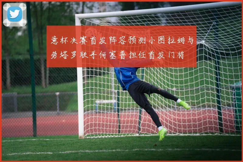 意杯决赛首发阵容预测小图拉姆与劳塔罗联手何塞普担任首发门将