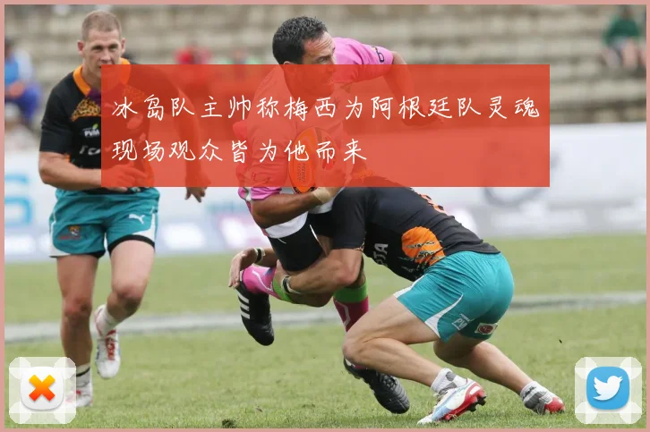 冰岛队主帅称梅西为阿根廷队灵魂现场观众皆为他而来