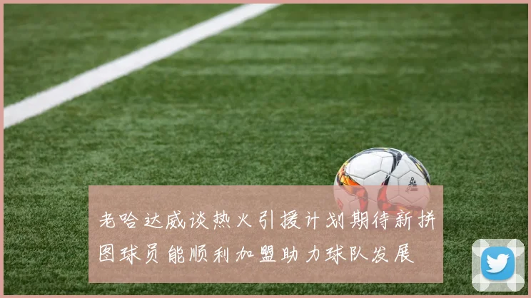 老哈达威谈热火引援计划期待新拼图球员能顺利加盟助力球队发展