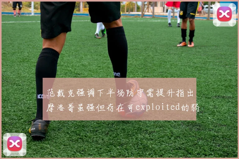 范戴克强调下半场防守需提升指出摩洛哥虽强但存在可exploited的弱点