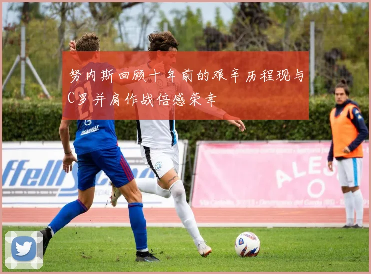 努内斯回顾十年前的艰辛历程现与C罗并肩作战倍感荣幸