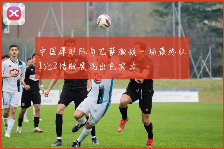 中国犀旺队与巴萨激战一场最终以1比2惜败展现出色实力