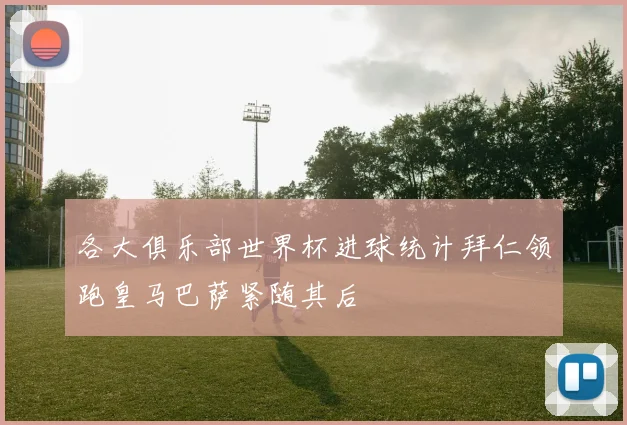 各大俱乐部世界杯进球统计拜仁领跑皇马巴萨紧随其后