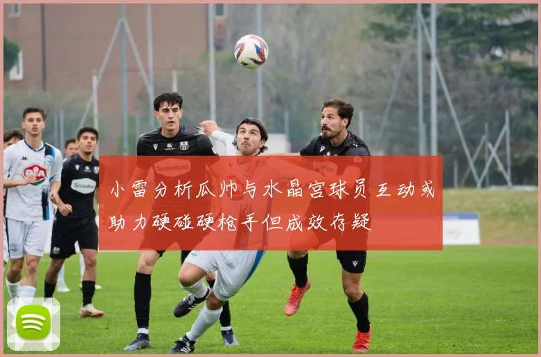 小雷分析瓜帅与水晶宫球员互动或助力硬碰硬枪手但成效存疑