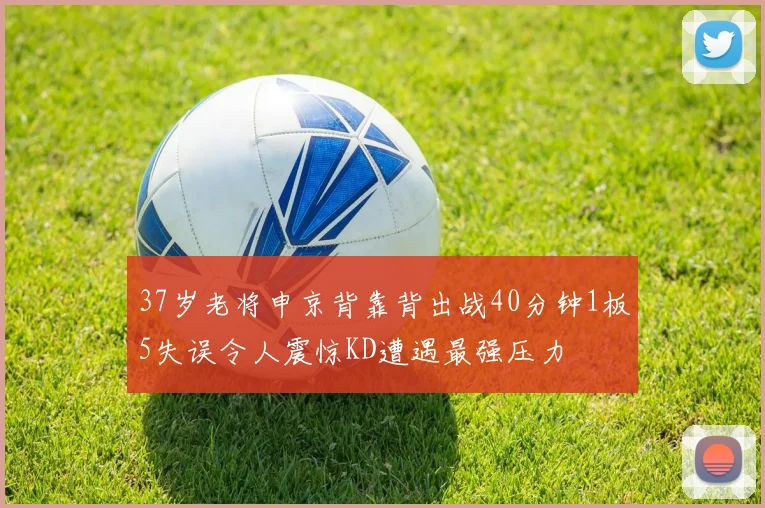 37岁老将申京背靠背出战40分钟1板5失误令人震惊KD遭遇最强压力