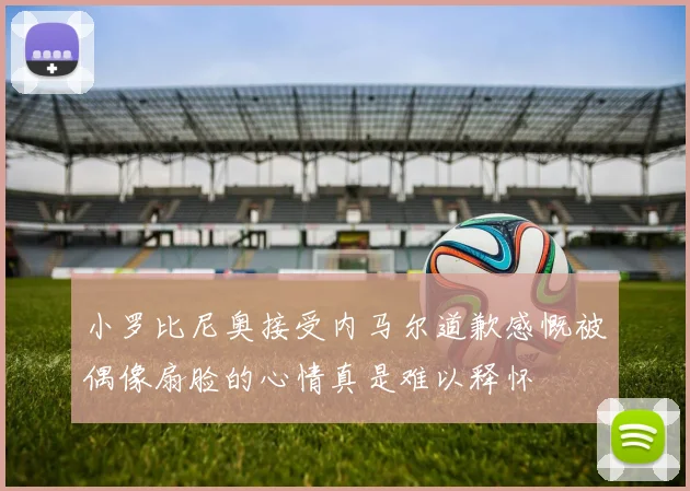 小罗比尼奥接受内马尔道歉感慨被偶像扇脸的心情真是难以释怀
