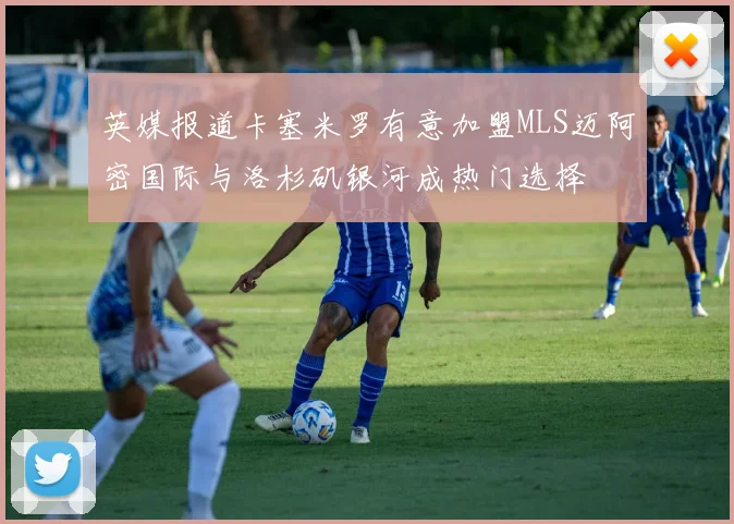 英媒报道卡塞米罗有意加盟MLS迈阿密国际与洛杉矶银河成热门选择
