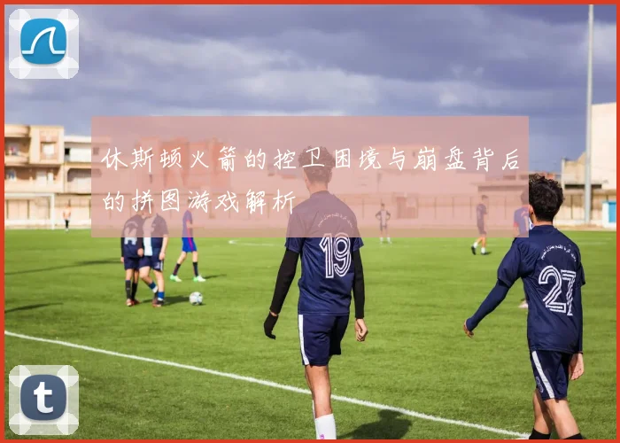 休斯顿火箭的控卫困境与崩盘背后的拼图游戏解析