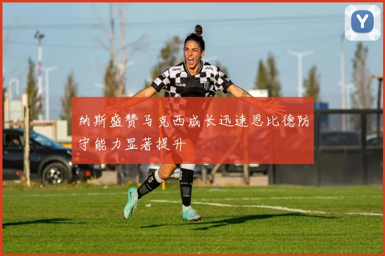 纳斯盛赞马克西成长迅速恩比德防守能力显著提升