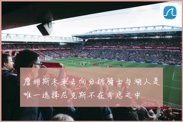 詹姆斯未来去向分析骑士与湖人是唯一选择尼克斯不在考虑之中
