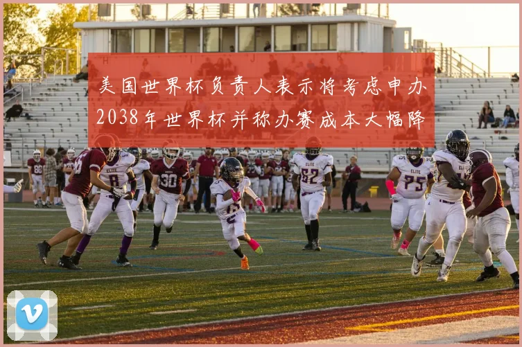 美国世界杯负责人表示将考虑申办2038年世界杯并称办赛成本大幅降低