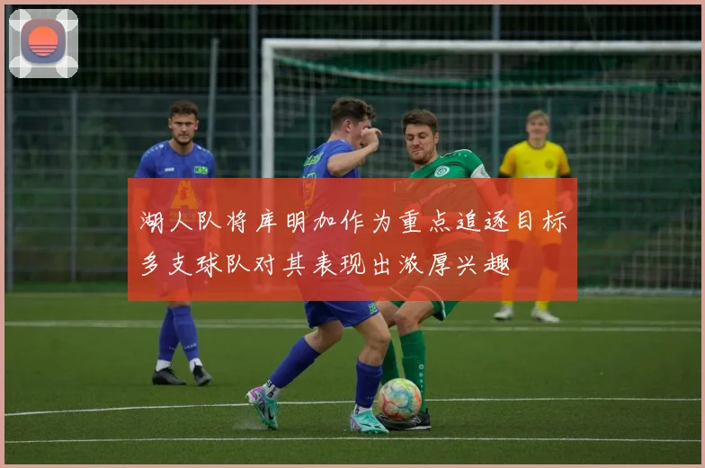 湖人队将库明加作为重点追逐目标多支球队对其表现出浓厚兴趣
